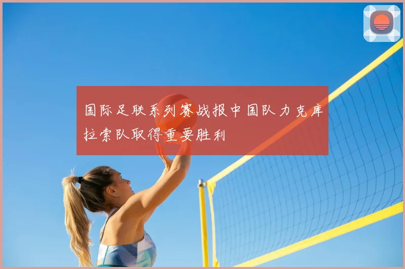 国际足联系列赛战报中国队力克库拉索队取得重要胜利