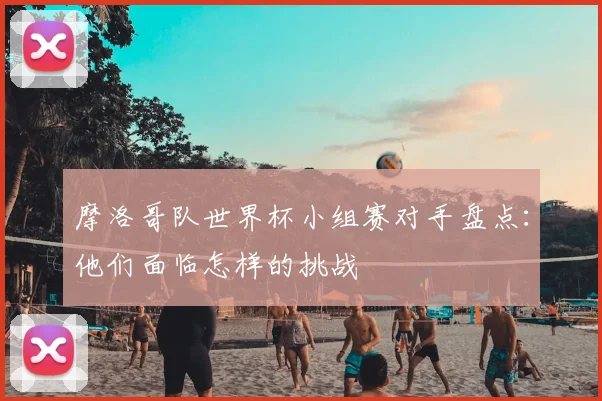摩洛哥队世界杯小组赛对手盘点：他们面临怎样的挑战
