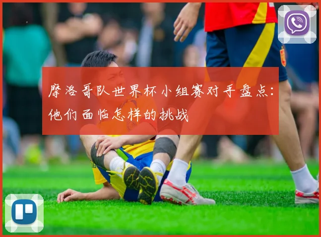 摩洛哥队世界杯小组赛对手盘点：他们面临怎样的挑战
